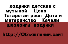  ходунки детские с музыкой  › Цена ­ 600 - Татарстан респ. Дети и материнство » Качели, шезлонги, ходунки   